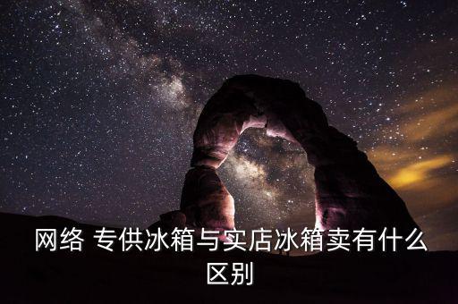  網絡 專供冰箱與實店冰箱賣有什么區(qū)別