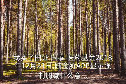 我買(mǎi)了國(guó)證 國(guó)泰 醫(yī)藥基金2018年12月21日,陸金所APP顯示強(qiáng)制調(diào)減什么意...