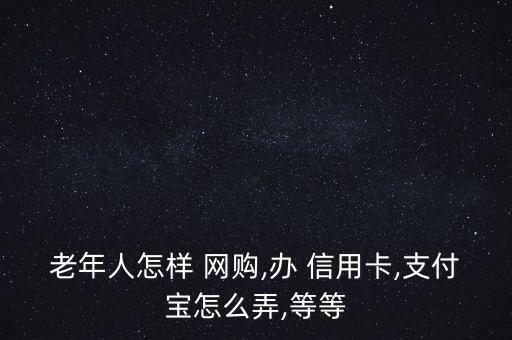 老年人怎樣 網購,辦 信用卡,支付寶怎么弄,等等