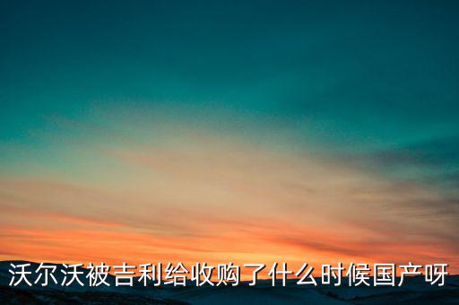 長(zhǎng)安沃爾沃什么時(shí)候合資到期，沃爾沃被吉利給收購(gòu)了什么時(shí)候國(guó)產(chǎn)呀