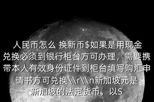  人民幣怎么 換新幣$如果是用現(xiàn)金兌換必須到銀行柜臺方可辦理，需要攜帶本人有效身份證件到柜臺填寫購匯申請書方可兌換\\r\\n新加坡元是新加坡的法定貨幣，以S