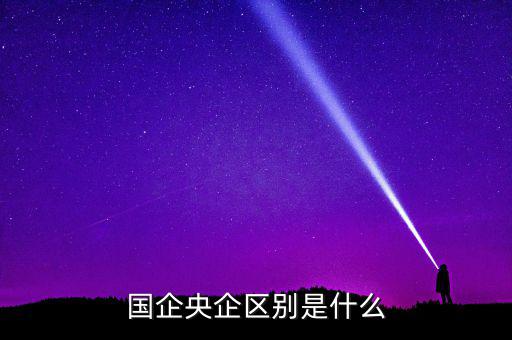 國企央企有什么區(qū)別，國企和央企的區(qū)別