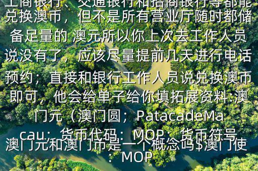 澳門元和澳門幣是一個概念嗎$澳門使用的是澳幣，也叫澳門元;中國銀行、工商銀行、交通銀行和招商銀行等都能兌換澳幣，但不是所有營業(yè)廳隨時都儲備足量的 澳元所以你上次去工作人員說沒有了，應(yīng)該盡量提前幾天進行電話預(yù)約；直接和銀行工作人員說兌換澳幣即可，他會給單子給你填拓展資料:澳門元（澳門圓；PatacadeMacau；貨幣代碼：MOP；貨幣符號：MOP