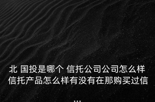 北 國(guó)投是哪個(gè) 信托公司公司怎么樣 信托產(chǎn)品怎么樣有沒(méi)有在那購(gòu)買(mǎi)過(guò)信...
