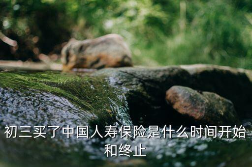 保險(xiǎn)在什么時(shí)候會(huì)終止，初三買了中國人壽保險(xiǎn)是什么時(shí)間開始和終止