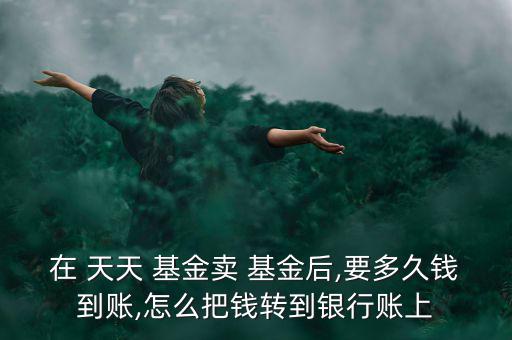 在 天天 基金賣(mài) 基金后,要多久錢(qián)到賬,怎么把錢(qián)轉(zhuǎn)到銀行賬上