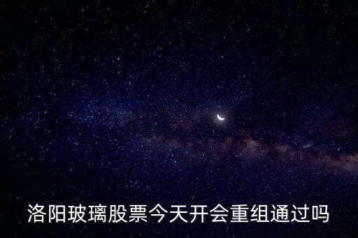 洛陽玻璃什么時候重組，洛陽玻璃股票今天開會重組通過嗎