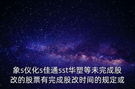 s佳通什么時(shí)候股改，象s儀化s佳通sst華塑等未完成股改的股票有完成股改時(shí)間的規(guī)定或