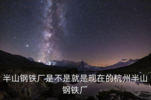 杭州鋼鐵廠做什么的，半山鋼鐵廠是不是就是現(xiàn)在的杭州半山鋼鐵廠