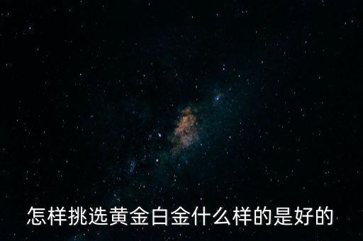 黃金選什么樣的，怎樣挑選黃金白金什么樣的是好的