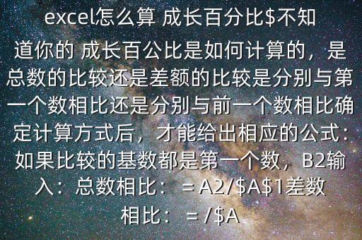 excel怎么算 成長(zhǎng)百分比$不知道你的 成長(zhǎng)百公比是如何計(jì)算的，是總數(shù)的比較還是差額的比較是分別與第一個(gè)數(shù)相比還是分別與前一個(gè)數(shù)相比確定計(jì)算方式后，才能給出相應(yīng)的公式：如果比較的基數(shù)都是第一個(gè)數(shù)，B2輸入：總數(shù)相比：＝A2/$A$1差數(shù)相比：＝/$A