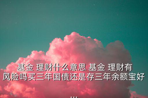  基金 理財(cái)什么意思 基金 理財(cái)有風(fēng)險(xiǎn)嗎買三年國債還是存三年余額寶好...