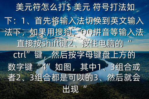  美元符怎么打$ 美元 符號打法如下：1、首先將輸入法切換到英文輸入法下，如果用搜狗，QQ拼音等輸入法直接按shift鍵2、按住電腦的“ctrl”鍵，然后按字母鍵盤上方的數(shù)字鍵“4”如圖，其中1、3組合或者2、3組合都是可以的3、然后就會出現(xiàn)“