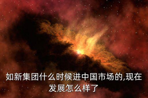 如新集團什么時候進(jìn)中國市場的,現(xiàn)在發(fā)展怎么樣了