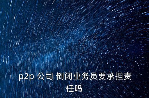  p2p 公司 倒閉業(yè)務(wù)員要承擔責任嗎