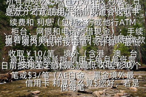  信用卡 利息怎么算$您好，若是 招商銀行 信用卡， 信用卡可以最低還款，可以取現(xiàn)，相應(yīng) 利息介紹如下：最低還款額是指 信用卡每月最低需償還的金額，顯示在 信用卡當(dāng)月賬單上若您不能一次性還清，可在最后繳款日前按時(shí)還足最低還款額，不會(huì)影響個(gè)人信用，但無法享受免息還款期，當(dāng)期所有消費(fèi)從記賬日開始計(jì)收 利息，日息萬分之五 信用卡預(yù)借現(xiàn)金會(huì)收取手續(xù)費(fèi)和 利息（包括本行或他行ATM、柜臺、網(wǎng)銀和電話預(yù)借現(xiàn)金）：手續(xù)費(fèi)：境內(nèi)人民幣按每筆1%計(jì)算，最低收?。?0/筆，境外（含港、澳、臺）按每筆3%計(jì)算，最低收?。?0/筆或$3/筆（AE白金、黑金境外最低每筆