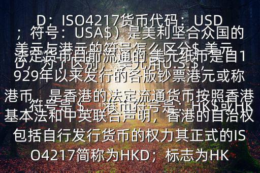 美元與港元的符號怎么區(qū)分$ 美元符號是＄，港幣符號是：HK$或HKD，為了區(qū)別， 美元用U.S.$，加元用Can$，澳元用A$，港元用HK$來表示 美元（貨幣縮寫：USD；ISO4217貨幣代碼：USD；符號：USA$）是美利堅(jiān)合眾國的法定貨幣目前流通的 美元紙幣是自1929年以來發(fā)行的各版鈔票港元或稱港幣，是香港的法定流通貨幣按照香港基本法和中英聯(lián)合聲明，香港的自治權(quán)包括自行發(fā)行貨幣的權(quán)力其正式的ISO4217簡稱為HKD；標(biāo)志為HK