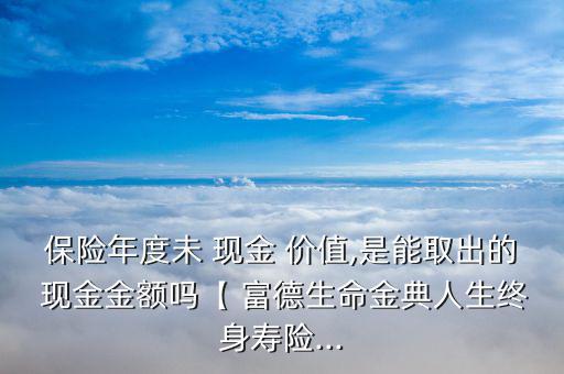 保險年度未 現(xiàn)金 價值,是能取出的 現(xiàn)金金額嗎【 富德生命金典人生終身壽險...
