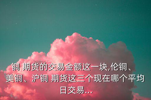 銅 期貨的交易金額這一塊,倫銅、 美銅、滬銅 期貨這三個(gè)現(xiàn)在哪個(gè)平均日交易...