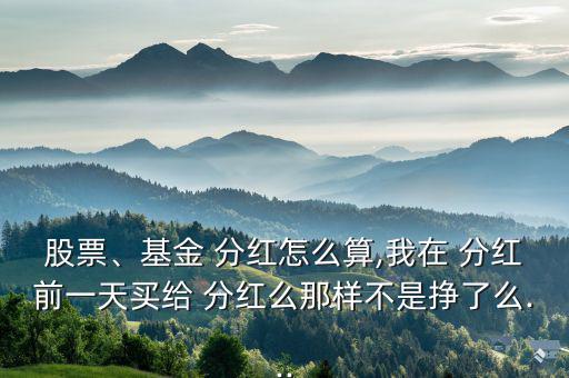 股票、基金 分紅怎么算,我在 分紅前一天買給 分紅么那樣不是掙了么...