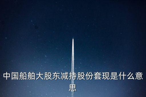 大股東套現(xiàn)什么意思，中國(guó)船舶大股東減持股份套現(xiàn)是什么意思