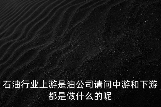 石油產(chǎn)業(yè)上中下游指什么，石油行業(yè)上游是油公司請(qǐng)問(wèn)中游和下游都是做什么的呢