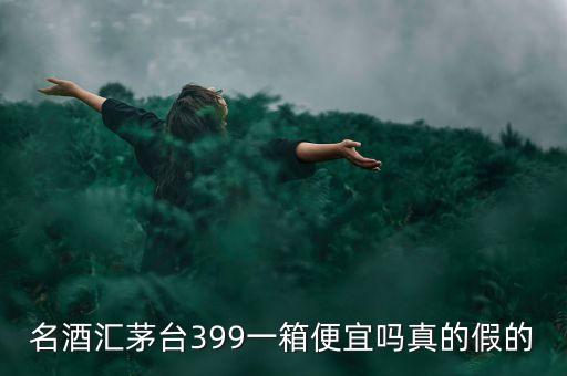 茅臺集團酒為什么便宜，名酒匯茅臺399一箱便宜嗎真的假的