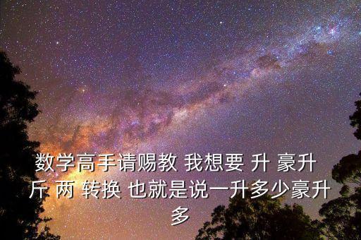 為什么叫轉(zhuǎn)換升水，數(shù)學(xué)高手請(qǐng)賜教 我想要 升 豪升 斤 兩 轉(zhuǎn)換 也就是說一升多少豪升多