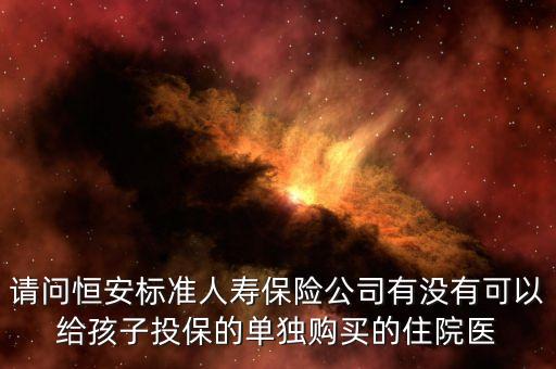 請(qǐng)問(wèn)恒安標(biāo)準(zhǔn)人壽保險(xiǎn)公司有沒(méi)有可以給孩子投保的單獨(dú)購(gòu)買的住院醫(yī)