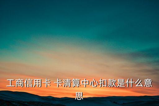 卡清算中心是什么意思，工商信用卡 卡清算中心扣款是什么意思