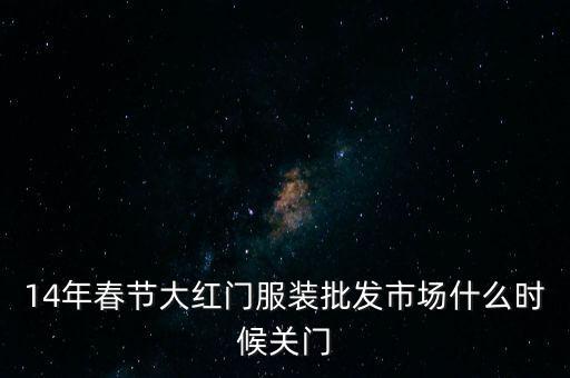 2014年大紅門批發(fā)市場什么時候關(guān)門，14年春節(jié)大紅門服裝批發(fā)市場什么時候關(guān)門