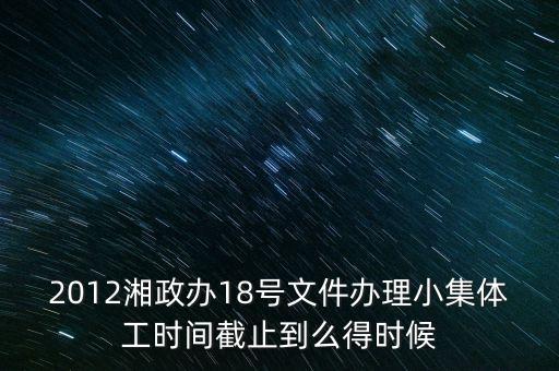 18號文件什么時候到期，2012湘政辦18號文件辦理小集體工時間截止到么得時候
