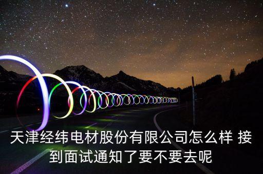 經(jīng)緯電材收購什么資產(chǎn)，天津經(jīng)緯電材股份有限公司怎么樣 接到面試通知了要不要去呢