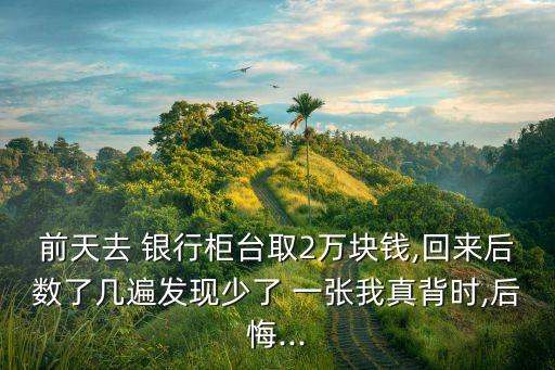 前天去 銀行柜臺取2萬塊錢,回來后數了幾遍發(fā)現少了 一張我真背時,后悔...