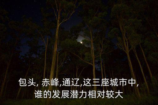 包頭, 赤峰,通遼,這三座城市中,誰的發(fā)展?jié)摿ο鄬?duì)較大