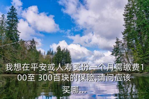 我想在平安或人壽買(mǎi)份一個(gè)月需繳費(fèi)100至 300百塊的保險(xiǎn),請(qǐng)問(wèn)應(yīng)該買(mǎi)哪...