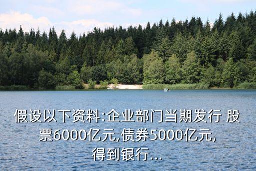 假設(shè)以下資料:企業(yè)部門當期發(fā)行 股票6000億元,債券5000億元,得到銀行...