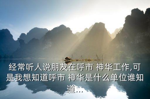 經(jīng)常聽人說(shuō)朋友在呼市 神華工作,可是我想知道呼市 神華是什么單位誰(shuí)知道...