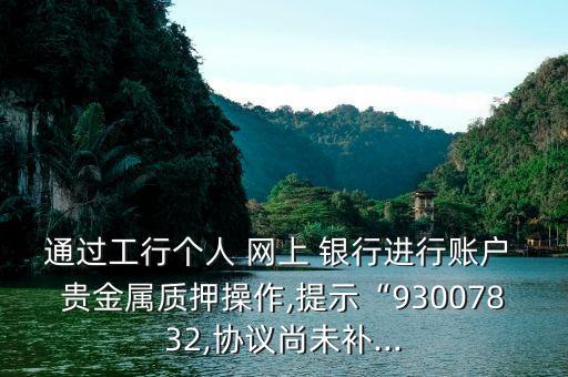 通過工行個人 網(wǎng)上 銀行進行賬戶 貴金屬質押操作,提示“93007832,協(xié)議尚未補...