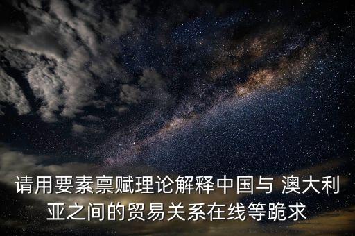 請用要素稟賦理論解釋中國與 澳大利亞之間的貿(mào)易關系在線等跪求