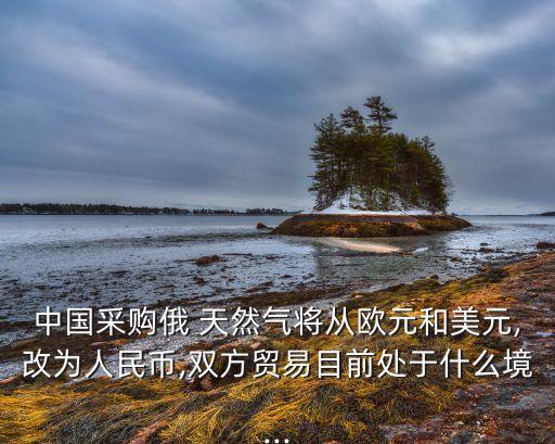 中國采購俄 天然氣將從歐元和美元,改為人民幣,雙方貿易目前處于什么境...