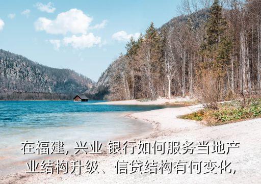 在福建, 興業(yè) 銀行如何服務(wù)當(dāng)?shù)禺a(chǎn)業(yè)結(jié)構(gòu)升級、信貸結(jié)構(gòu)有何變化,