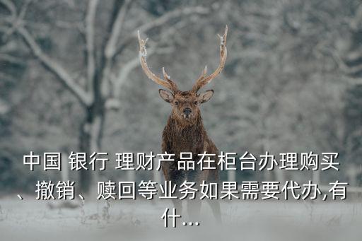 中國(guó) 銀行 理財(cái)產(chǎn)品在柜臺(tái)辦理購(gòu)買、撤銷、贖回等業(yè)務(wù)如果需要代辦,有什...