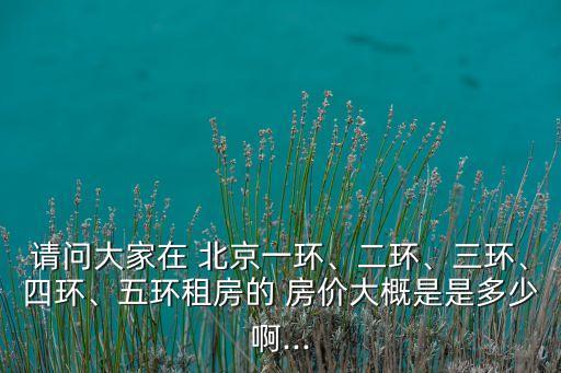 請(qǐng)問大家在 北京一環(huán)、二環(huán)、三環(huán)、四環(huán)、五環(huán)租房的 房?jī)r(jià)大概是是多少啊...
