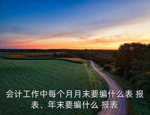 會計工作中每個月月末要編什么表 報表、年末要編什么 報表
