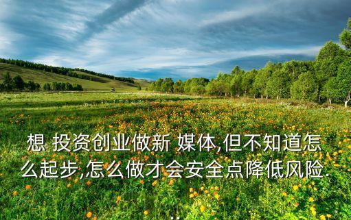 想 投資創(chuàng)業(yè)做新 媒體,但不知道怎么起步,怎么做才會安全點(diǎn)降低風(fēng)險(xiǎn)...