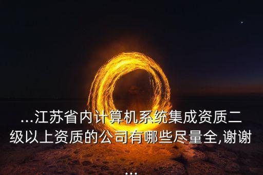...江蘇省內(nèi)計算機(jī)系統(tǒng)集成資質(zhì)二級以上資質(zhì)的公司有哪些盡量全,謝謝...