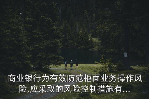  商業(yè)銀行為有效防范柜面業(yè)務(wù)操作風險,應(yīng)采取的風險控制措施有...