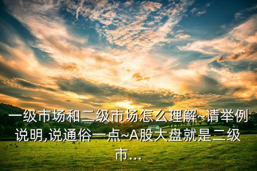 一級(jí)市場(chǎng)和二級(jí)市場(chǎng)怎么理解~請(qǐng)舉例說(shuō)明,說(shuō)通俗一點(diǎn)~A股大盤(pán)就是二級(jí)市...