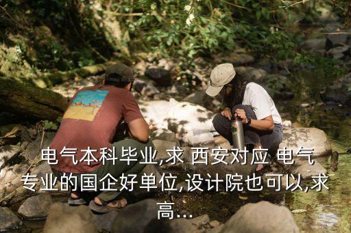  電氣本科畢業(yè),求 西安對應(yīng) 電氣專業(yè)的國企好單位,設(shè)計院也可以,求高...
